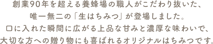 創業90年を超える養蜂場の職人がこだわり抜いた、唯一無二の「生はちみつ」が登場しました。口に入れた瞬間に広がる上品な甘みと濃厚な味わいで、大切な方への贈り物にも喜ばれるオリジナルはちみつです。"
